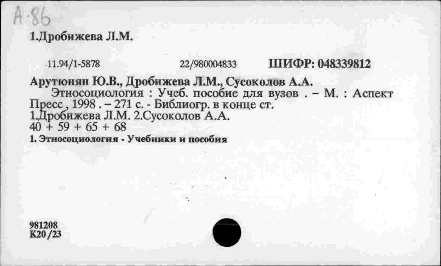 ﻿•%
1.Дробижева Л.М.
11.94/1-5878	22/980004833 ШИФР: 048339812
Арутюнян Ю.В., Дробижева Л.М., Сусоколов А.А.
Этносоциология : Учеб, пособие для вузов . - М. : Аспект Пресс, 1998 . - 271 с. - Библиогр. в конце ст.
1.Дробижева Л.М. 2.Сусоколов А.А.
40 + 59 + 65 + 68
1. Этносоциология - Учебники и пособия
981208
К20/23